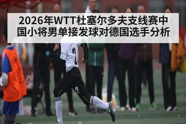 2026年WTT杜塞尔多夫支线赛中国小将男单接发球对德国选手分析 | kaiyun